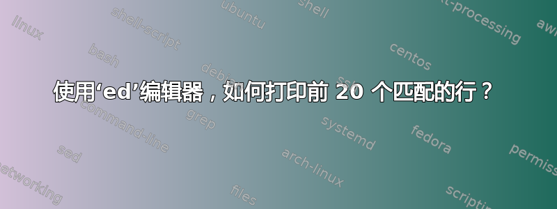 使用‘ed’编辑器，如何打印前 20 个匹配的行？