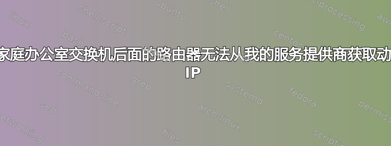 我家庭办公室交换机后面的路由器无法从我的服务提供商获取动态 IP