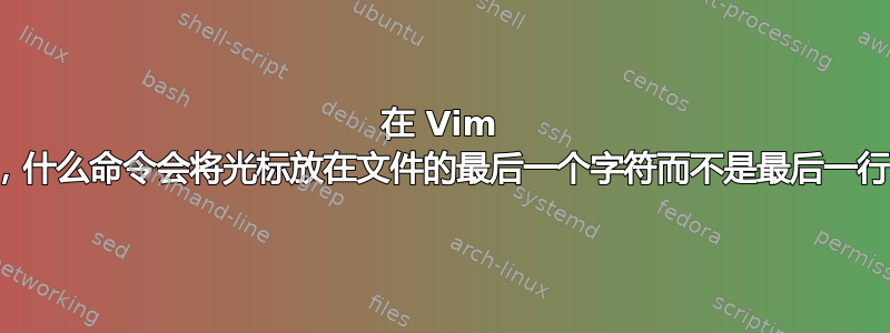 在 Vim 中，什么命令会将光标放在文件的最后一个字符而不是最后一行？