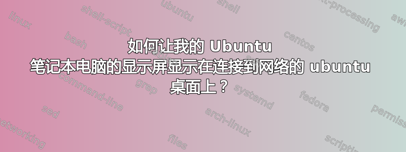 如何让我的 Ubuntu 笔记本电脑的显示屏显示在连接到网络的 ubuntu 桌面上？