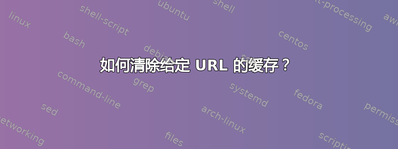 如何清除给定 URL 的缓存？