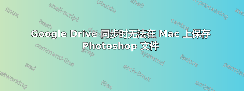 Google Drive 同步时无法在 Mac 上保存 Photoshop 文件