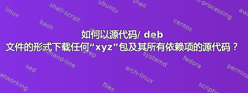 如何以源代码/ deb 文件的形式下载任何“xyz”包及其所有依赖项的源代码？