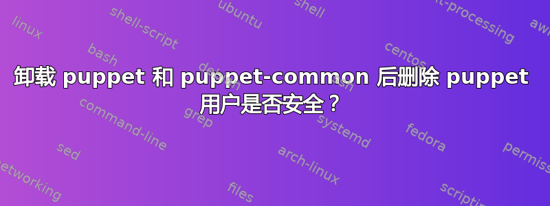 卸载 puppet 和 puppet-common 后删除 puppet 用户是否安全？