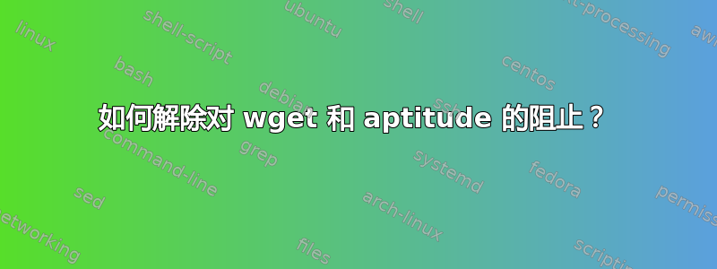 如何解除对 wget 和 aptitude 的阻止？