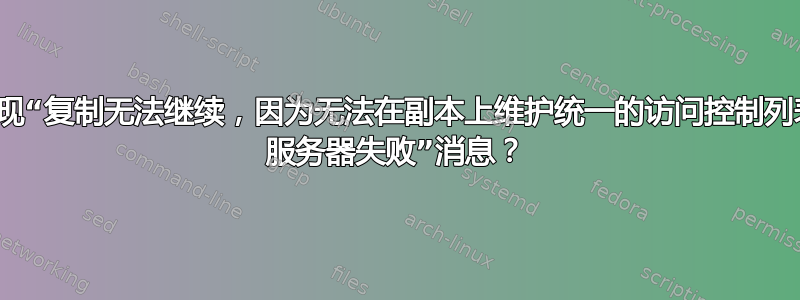 为什么会出现“复制无法继续，因为无法在副本上维护统一的访问控制列表。XXXX 服务器失败”消息？