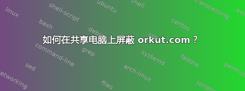 如何在共享电脑上屏蔽 orkut.com？