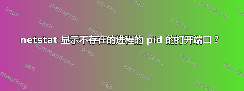 netstat 显示不存在的进程的 pid 的打开端口？