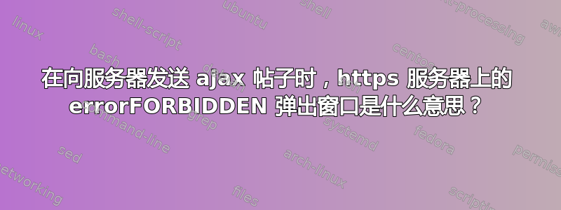 在向服务器发送 ajax 帖子时，https 服务器上的 errorFORBIDDEN 弹出窗口是什么意思？