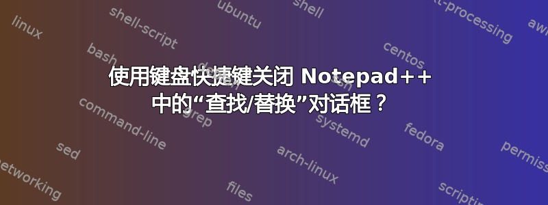 使用键盘快捷键关闭 Notepad++ 中的“查找/替换”对话框？