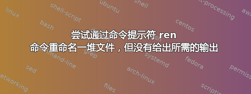 尝试通过命令提示符 ren 命令重命名一堆文件，但没有给出所需的输出