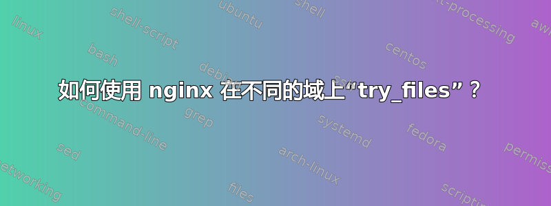 如何使用 nginx 在不同的域上“try_files”？