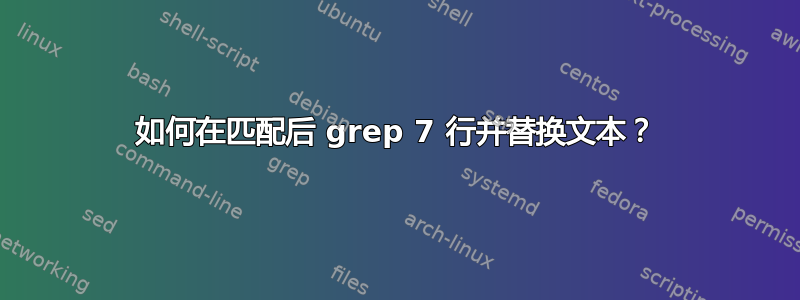 如何在匹配后 grep 7 行并替换文本？