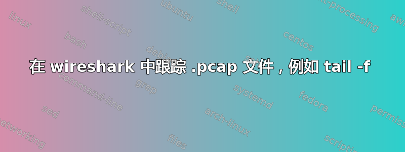 在 wireshark 中跟踪 .pcap 文件，例如 tail -f