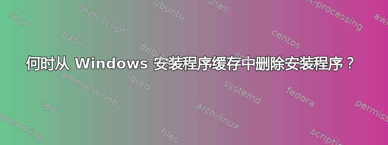 何时从 Windows 安装程序缓存中删除安装程序？