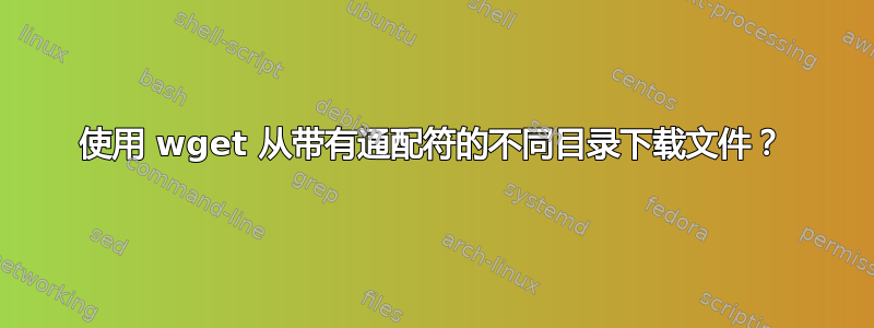 使用 wget 从带有通配符的不同目录下载文件？