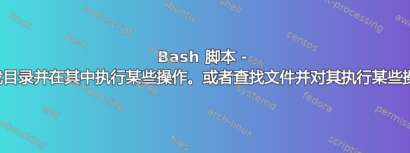 Bash 脚本 - 查找目录并在其中执行某些操作。或者查找文件并对其执行某些操作