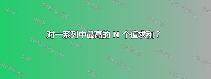 对一系列中最高的 N 个值求和？