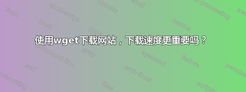 使用wget下载网站，下载速度更重要吗？