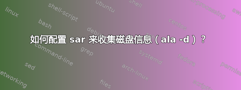 如何配置 sar 来收集磁盘信息（ala -d）？