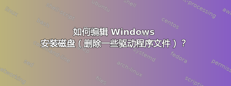 如何编辑 Windows 安装磁盘（删除一些驱动程序文件）？