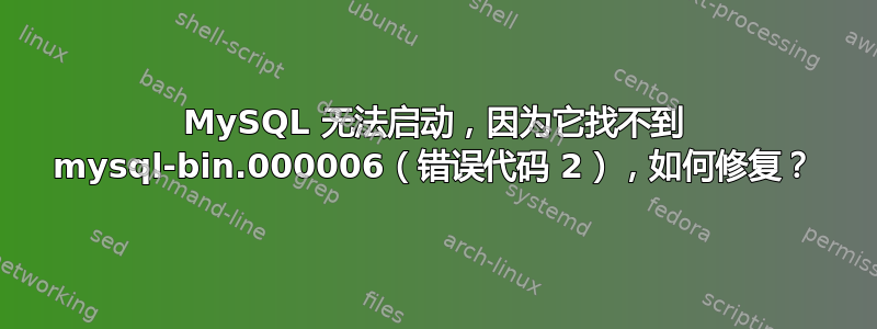 MySQL 无法启动，因为它找不到 mysql-bin.000006（错误代码 2），如何修复？