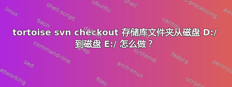 tortoise svn checkout 存储库文件夹从磁盘 D:/ 到磁盘 E:/ 怎么做？