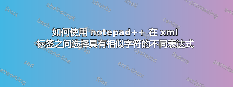 如何使用 notepad++ 在 xml 标签之间选择具有相似字符的不同表达式