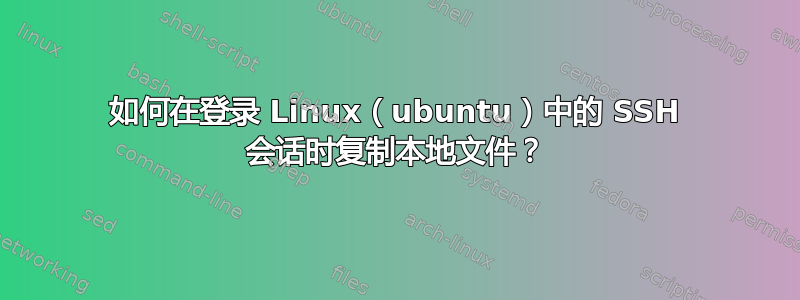 如何在登录 Linux（ubuntu）中的 SSH 会话时复制本地文件？