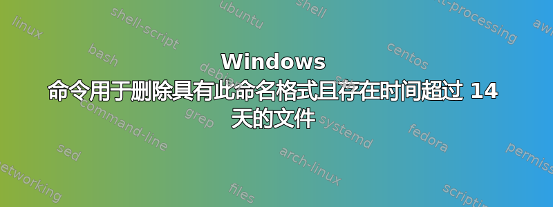 Windows 命令用于删除具有此命名格式且存在时间超过 14 天的文件