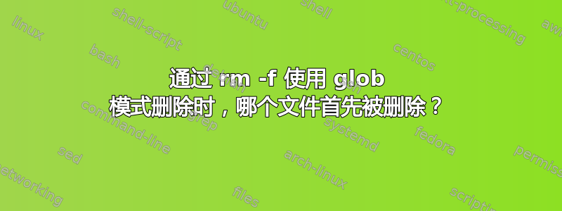 通过 rm -f 使用 glob 模式删除时，哪个文件首先被删除？