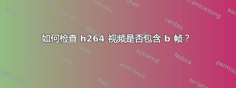 如何检查 h264 视频是否包含 b 帧？