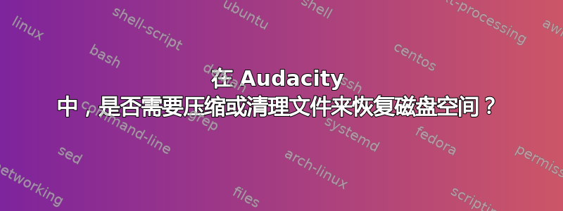 在 Audacity 中，是否需要压缩或清理文件来恢复磁盘空间？