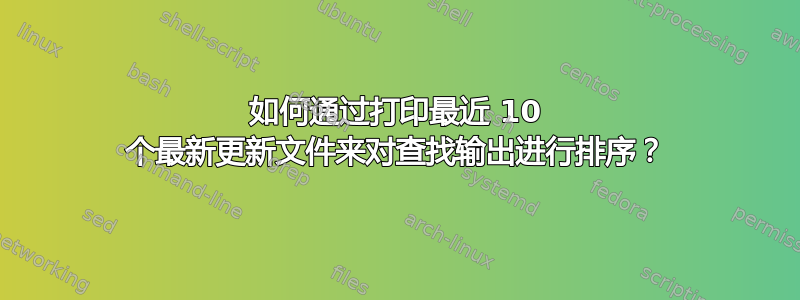 如何通过打印最近 10 个最新更新文件来对查找输出进行排序？