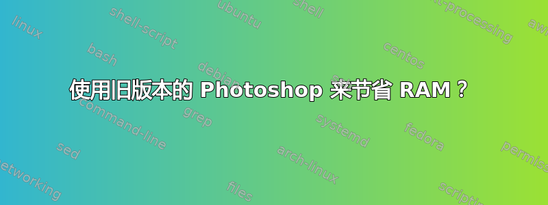 使用旧版本的 Photoshop 来节省 RAM？