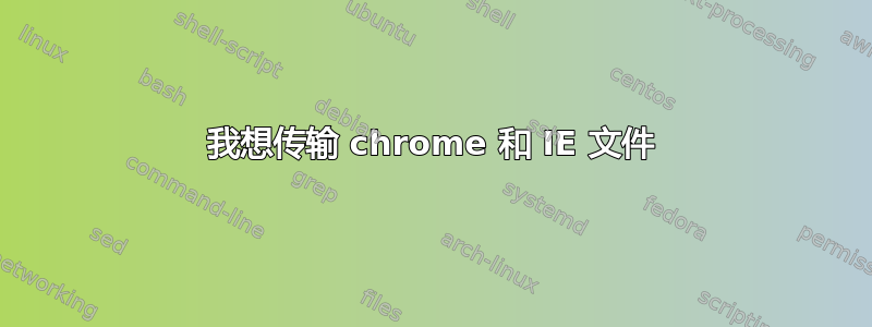 我想传输 chrome 和 IE 文件