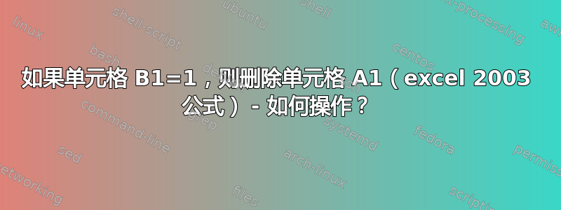 如果单元格 B1=1，则删除单元格 A1（excel 2003 公式） - 如何操作？