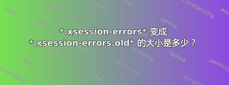 *.xsession-errors* 变成 *.xsession-errors.old* 的大小是多少？