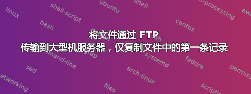 将文件通过 FTP 传输到大型机服务器，仅复制文件中的第一条记录