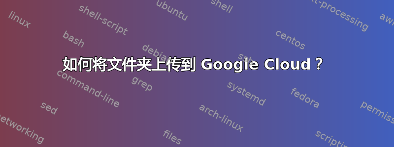 如何将文件夹上传到 Google Cloud？