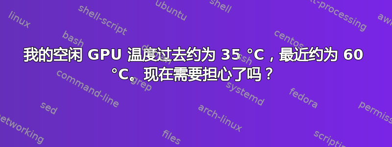 我的空闲 GPU 温度过去约为 35 °C，最近约为 60 °C。现在需要担心了吗？