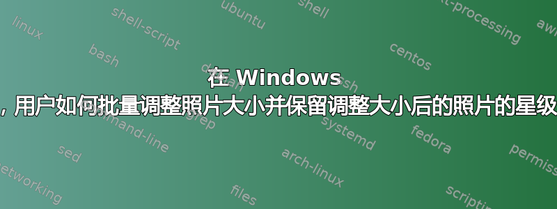 在 Windows 上，用户如何批量调整照片大小并保留调整大小后的照片的星级？