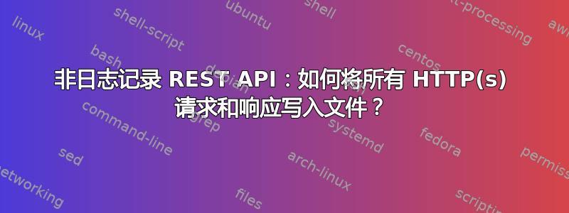 非日志记录 REST API：如何将所有 HTTP(s) 请求和响应写入文件？