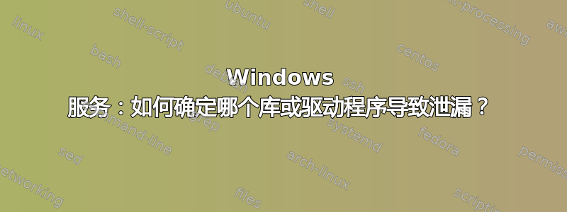 Windows 服务：如何确定哪个库或驱动程序导致泄漏？