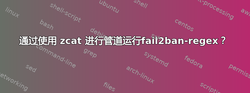 通过使用 zcat 进行管道运行fail2ban-regex？