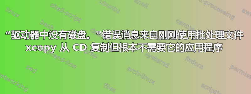 “驱动器中没有磁盘。”错误消息来自刚刚使用批处理文件 xcopy 从 CD 复制但根本不需要它的应用程序