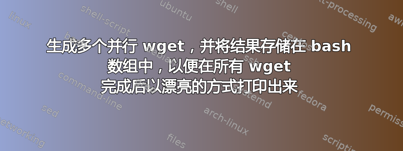 生成多个并行 wget，并将结果存储在 bash 数组中，以便在所有 wget 完成后以漂亮的方式打印出来