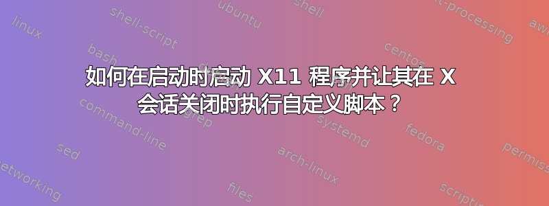 如何在启动时启动 X11 程序并让其在 X 会话关闭时执行自定义脚本？