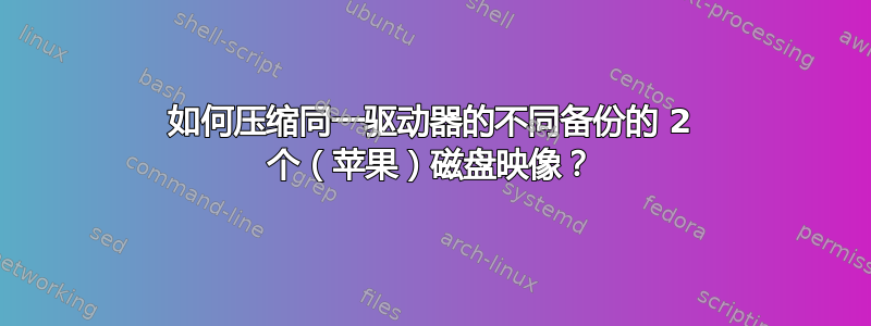 如何压缩同一驱动器的不同备份的 2 个（苹果）磁盘映像？