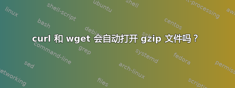 curl 和 wget 会自动打开 gzip 文件吗？